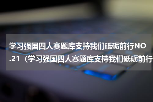 学习强国四人赛题库支持我们砥砺前行NO.21（学习强国四人赛题库支持我们砥砺前行NO.21）
