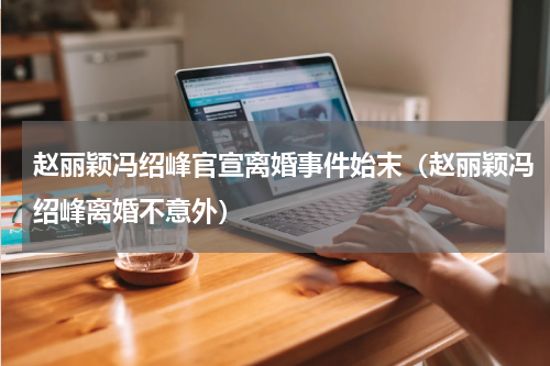 赵丽颖冯绍峰官宣离婚事件始末（赵丽颖冯绍峰离婚不意外）