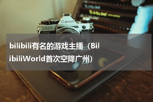 bilibili有名的游戏主播（BilibiliWorld首次空降广州）
