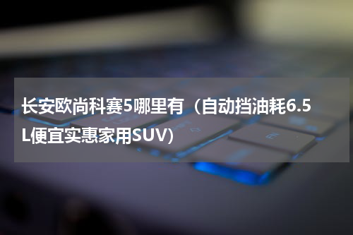 长安欧尚科赛5哪里有（自动挡油耗6.5L便宜实惠家用SUV）