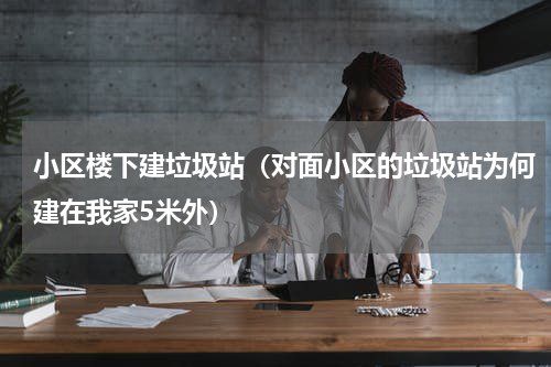 小区楼下建垃圾站（对面小区的垃圾站为何建在我家5米外）