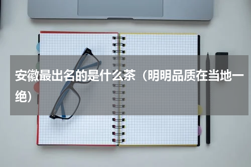 安徽最出名的是什么茶（明明品质在当地一绝）