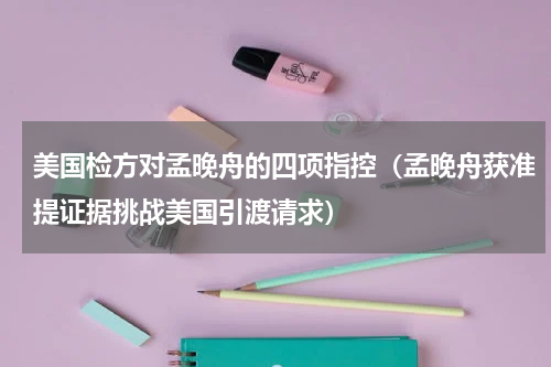 美国检方对孟晚舟的四项指控（孟晚舟获准提证据挑战美国引渡请求）