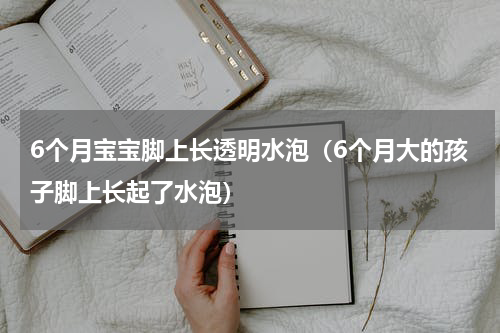 6个月宝宝脚上长透明水泡（6个月大的孩子脚上长起了水泡）