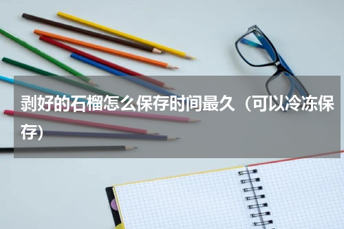 剥好的石榴怎么保存时间最久（可以冷冻保存）