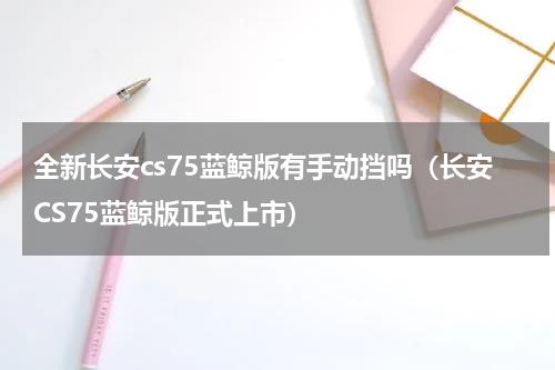 全新长安cs75蓝鲸版有手动挡吗（长安CS75蓝鲸版正式上市）