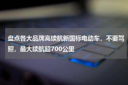 盘点各大品牌高续航新国标电动车，不要驾照，最大续航超700公里