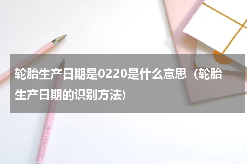 轮胎生产日期是0220是什么意思（轮胎生产日期的识别方法）