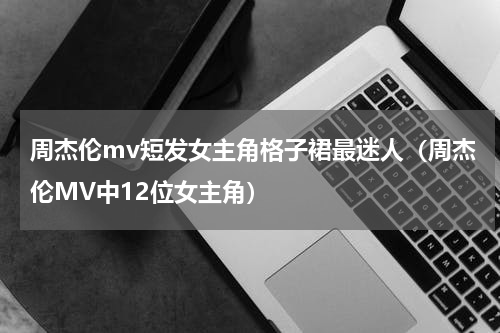 周杰伦mv短发女主角格子裙最迷人（周杰伦MV中12位女主角）