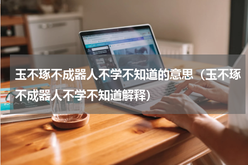 玉不琢不成器人不学不知道的意思（玉不琢不成器人不学不知道解释）