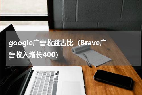 google广告收益占比（Brave广告收入增长400）