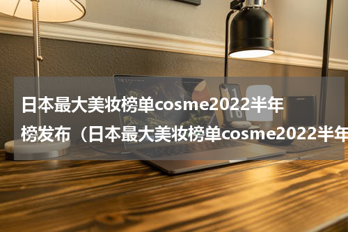 日本最大美妆榜单cosme2022半年榜发布（日本最大美妆榜单cosme2022半年榜发布）