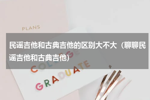 民谣吉他和古典吉他的区别大不大（聊聊民谣吉他和古典吉他）