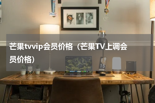 芒果tvvip会员价格（芒果TV上调会员价格）