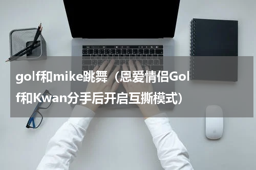 golf和mike跳舞（恩爱情侣Golf和Kwan分手后开启互撕模式）