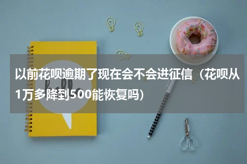 以前花呗逾期了现在会不会进征信（花呗从1万多降到500能恢复吗）