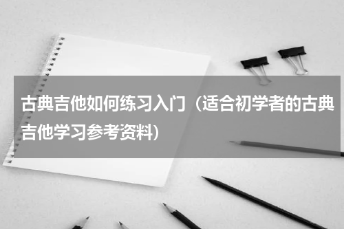 古典吉他如何练习入门（适合初学者的古典吉他学习参考资料）
