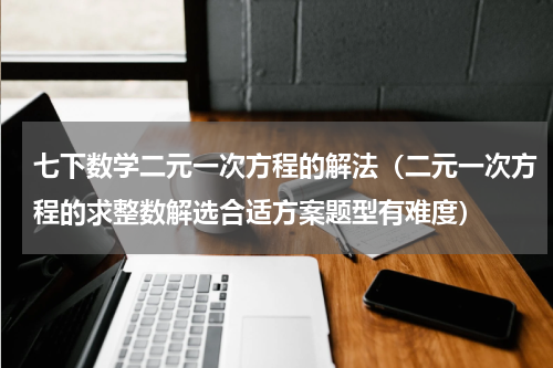 七下数学二元一次方程的解法（二元一次方程的求整数解选合适方案题型有难度）