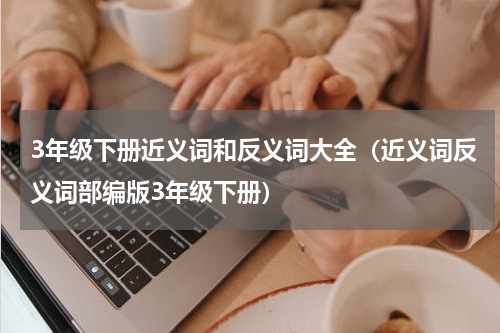 3年级下册近义词和反义词大全（近义词反义词部编版3年级下册）