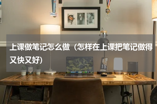 上课做笔记怎么做（怎样在上课把笔记做得又快又好）