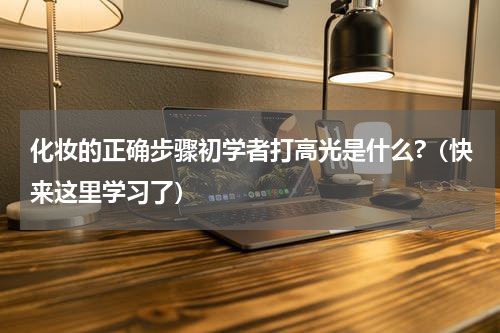 化妆的正确步骤初学者打高光是什么?（快来这里学习了）