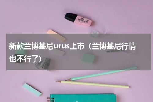 新款兰博基尼urus上市（兰博基尼行情也不行了）