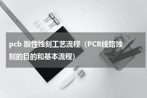 pcb 酸性蚀刻工艺流程（PCB线路蚀刻的目的和基本流程）
