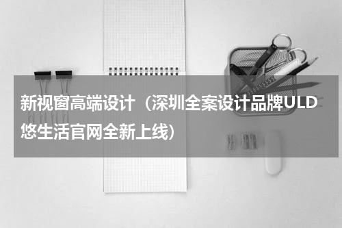新视窗高端设计（深圳全案设计品牌ULD悠生活官网全新上线）