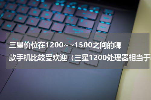 三星价位在1200~~1500之间的哪款手机比较受欢迎（三星1200处理器相当于骁龙多少
