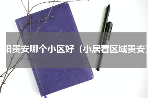 贵阳贵安哪个小区好（小居看区域贵安）
