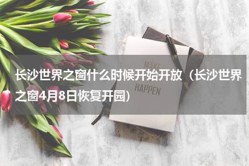 长沙世界之窗什么时候开始开放（长沙世界之窗4月8日恢复开园）