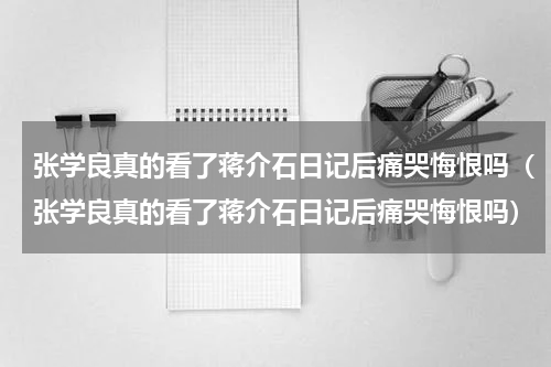 张学良真的看了蒋介石日记后痛哭悔恨吗（张学良真的看了蒋介石日记后痛哭悔恨吗）