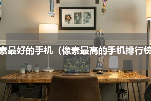 像素最好的手机（像素最高的手机排行榜）