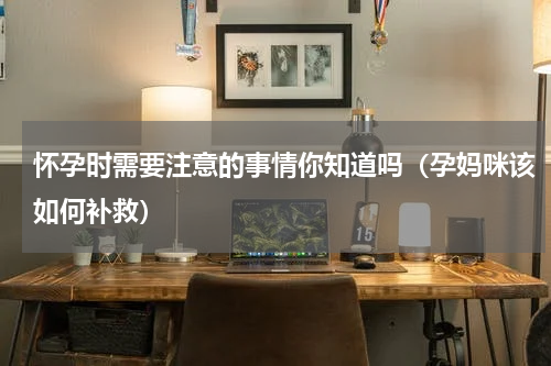 怀孕时需要注意的事情你知道吗（孕妈咪该如何补救）