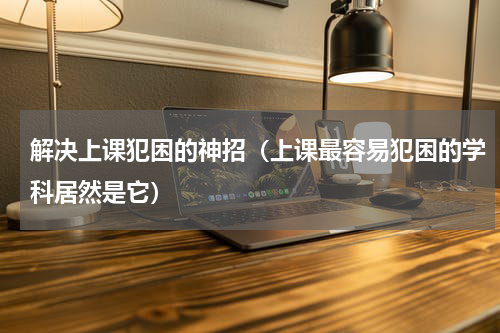 解决上课犯困的神招（上课最容易犯困的学科居然是它）