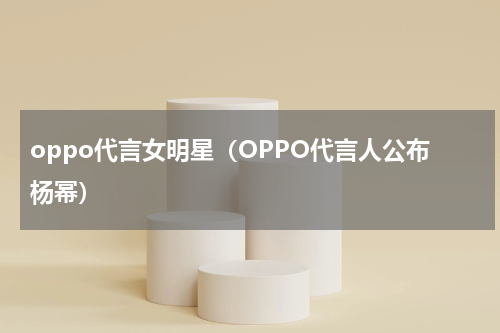 oppo代言女明星（OPPO代言人公布杨幂）