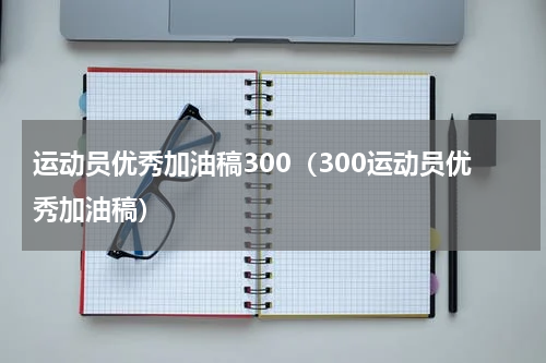 运动员优秀加油稿300（300运动员优秀加油稿）