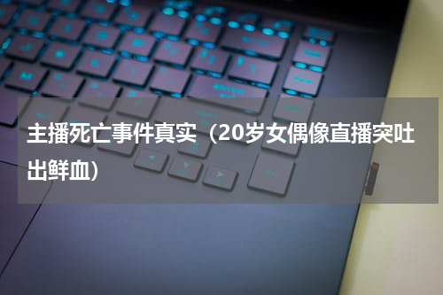 主播死亡事件真实（20岁女偶像直播突吐出鲜血）