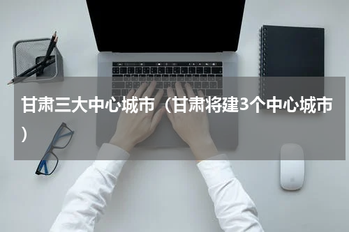 甘肃三大中心城市（甘肃将建3个中心城市）