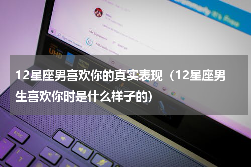12星座男喜欢你的真实表现（12星座男生喜欢你时是什么样子的）