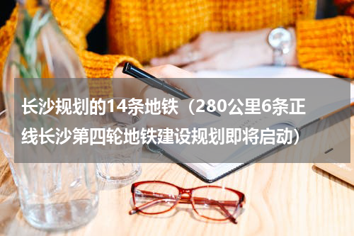 长沙规划的14条地铁（280公里6条正线长沙第四轮地铁建设规划即将启动）