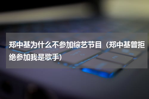 郑中基为什么不参加综艺节目（郑中基曾拒绝参加我是歌手）