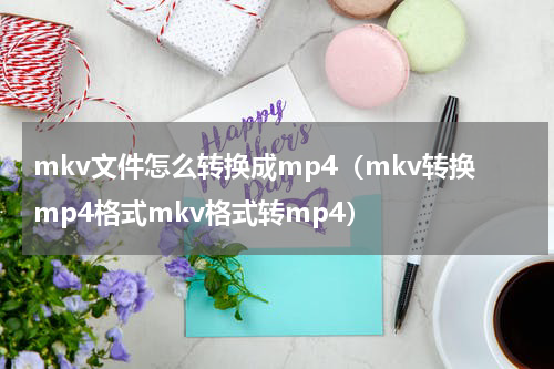 mkv文件怎么转换成mp4（mkv转换mp4格式mkv格式转mp4）