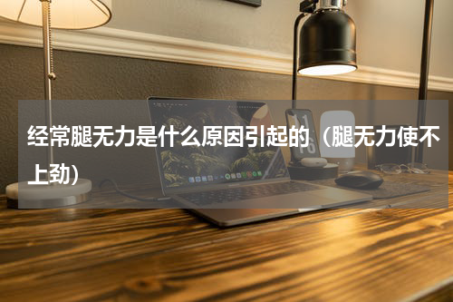 经常腿无力是什么原因引起的（腿无力使不上劲）