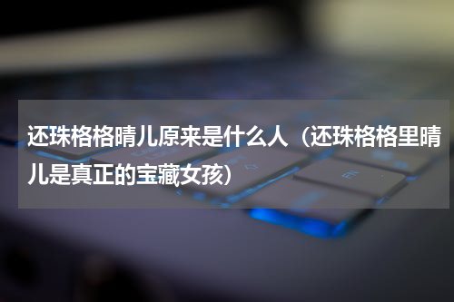还珠格格晴儿原来是什么人（还珠格格里晴儿是真正的宝藏女孩）