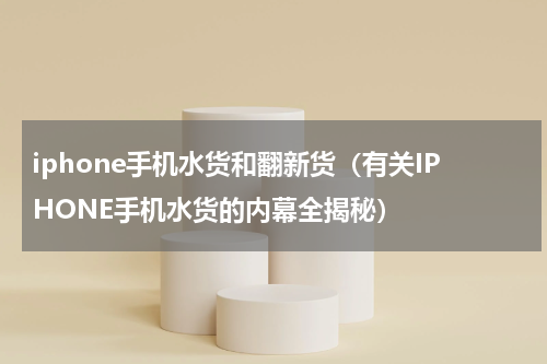 iphone手机水货和翻新货（有关IPHONE手机水货的内幕全揭秘）
