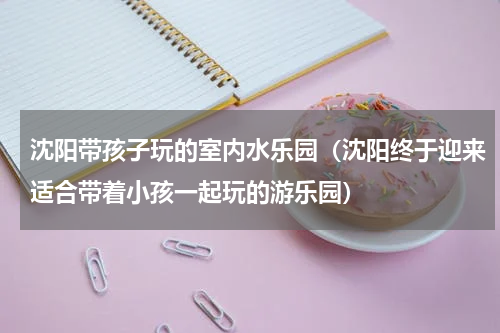 沈阳带孩子玩的室内水乐园（沈阳终于迎来适合带着小孩一起玩的游乐园）