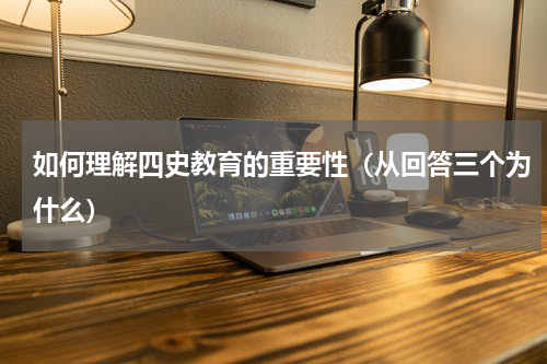 如何理解四史教育的重要性（从回答三个为什么）