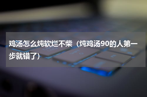 鸡汤怎么炖软烂不柴（炖鸡汤90的人第一步就错了）