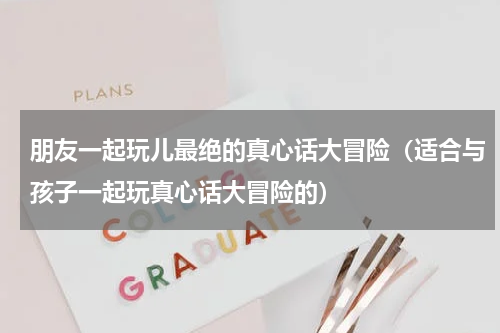 朋友一起玩儿最绝的真心话大冒险（适合与孩子一起玩真心话大冒险的）